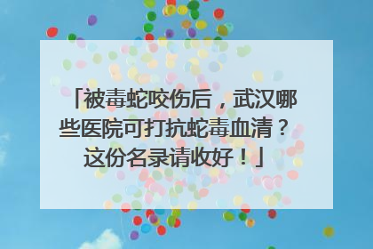 被毒蛇咬伤后，武汉哪些医院可打抗蛇毒血清？这份名录请收好！