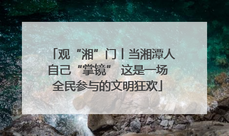 观“湘”门丨当湘潭人自己“掌镜” 这是一场全民参与的文明狂欢