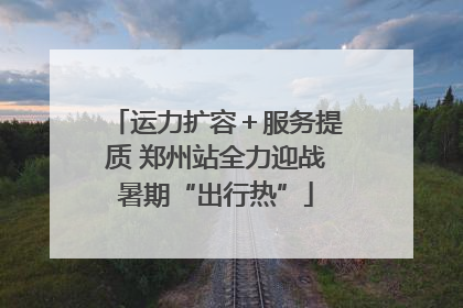 运力扩容＋服务提质 郑州站全力迎战暑期“出行热”