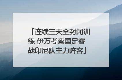 连续三天全封闭训练 伊万考察国足客战印尼队主力阵容
