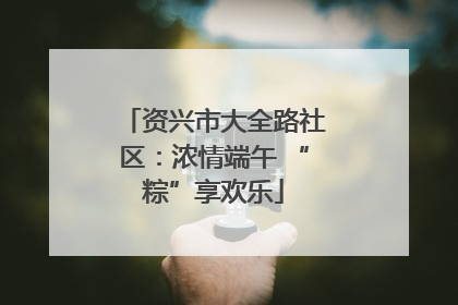 资兴市大全路社区：浓情端午 “粽”享欢乐