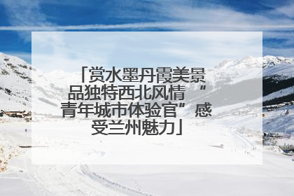 赏水墨丹霞美景 品独特西北风情 “青年城市体验官”感受兰州魅力