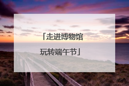 走进博物馆 玩转端午节