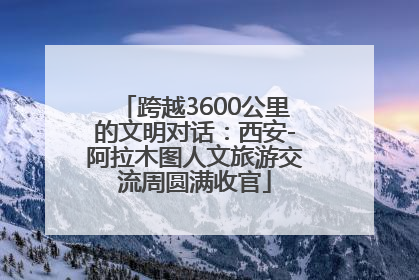 跨越3600公里的文明对话：西安-阿拉木图人文旅游交流周圆满收官