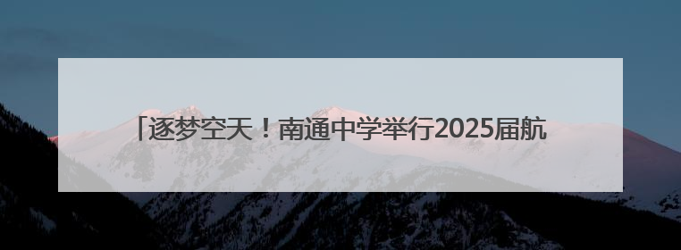 逐梦空天！南通中学举行2025届航空实验班毕业欢送会暨徽章摘卸仪式