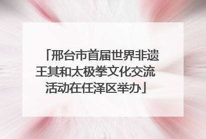 邢台市首届世界非遗王其和太极拳文化交流活动在任泽区举办