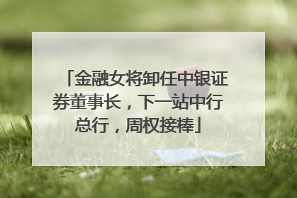 金融女将卸任中银证券董事长，下一站中行总行，周权接棒
