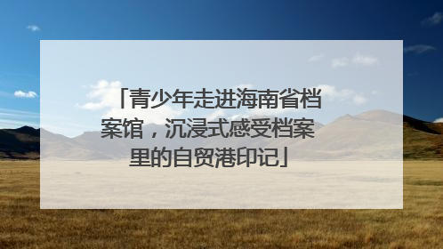 青少年走进海南省档案馆，沉浸式感受档案里的自贸港印记