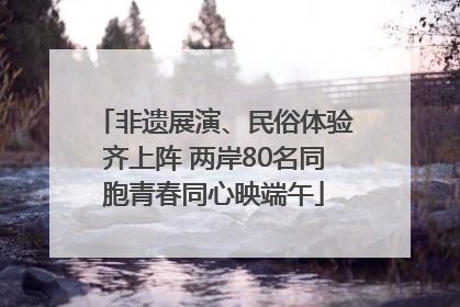 非遗展演、民俗体验齐上阵 两岸80名同胞青春同心映端午