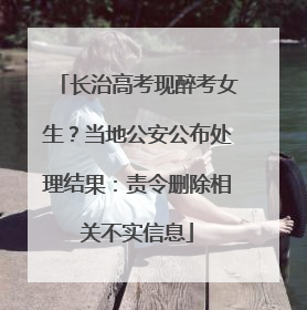 长治高考现醉考女生？当地公安公布处理结果：责令删除相关不实信息