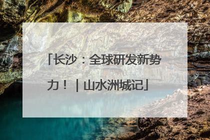 长沙：全球研发新势力！｜山水洲城记