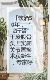 饮酒50年，“2斤哥”干废股骨头！实施关节置换术获新生，专家呼吁“饮酒需适量，守护骨骼健康”