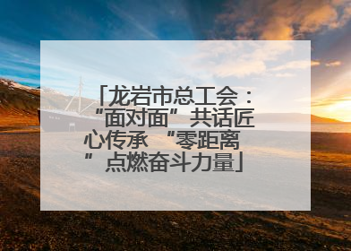 龙岩市总工会：“面对面”共话匠心传承 “零距离”点燃奋斗力量