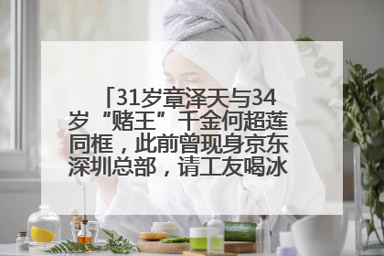 31岁章泽天与34岁“赌王”千金何超莲同框，此前曾现身京东深圳总部，请工友喝冰饮，点了300多杯