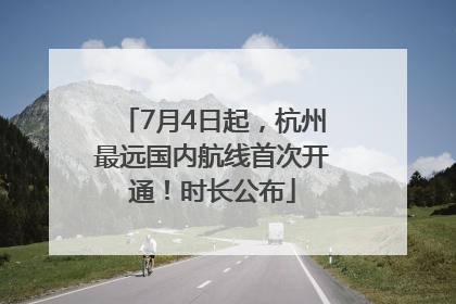 7月4日起，杭州最远国内航线首次开通！时长公布