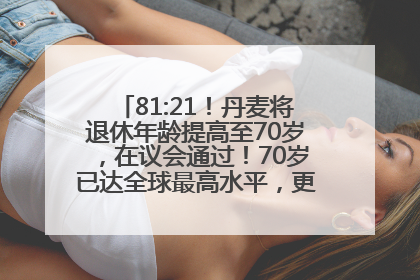 81:21！丹麦将退休年龄提高至70岁，在议会通过！70岁已达全球最高水平，更多国家或将逐步跟进